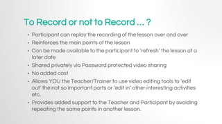 To Record or not to Record … ?
• Participant can replay the recording of the lesson over and over
• Reinforces the main points of the lesson
• Can be made available to the participant to ‘refresh’ the lesson at a
later date
• Shared privately via Password protected video sharing
• No added cost
• Allows YOU the Teacher/Trainer to use video editing tools to ‘edit
out’ the not so important parts or ‘edit in’ other interesting activities
etc.
• Provides added support to the Teacher and Participant by avoiding
repeating the same points in another lesson.
 