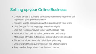 Setting up your Online Business
• Create or use a suitable company name and logo that will
represent your professionality
• Present viable companies with a proposal of your work
• Use Google forms to gauge Needs Analysis
• Use the Needs Analysis to set up the Road Map
• Introduce the course set up, materials and study
• Make use of Video tutorials or slides whenever possible
• Share the Video tutorials publicly or privately
• Understand the requirements of the Stakeholders
• Prepare final report and analysis of course
 