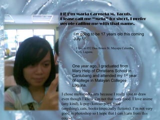 Hi! I’m Maria Carmela M. Tacub. Please call me “Mela” for short, I prefer people calling me with that name. I’m going to be 17 years old this coming July 16. I live in 052 Don Bosco St. MayapaCalamba City, Laguna.One year ago, I graduated from Mary Help of Christians School in Canlubang and attended my 1st year of college in Malayan Colleges Laguna. I chose multimedia arts because I really love to draw even though I know I’m not that very good. I love anime (any kind), k-pop (korean pop), food (anything), cats, books (especially fictions). I’m not very good in photoshop so I hope that I can learn from this course. 