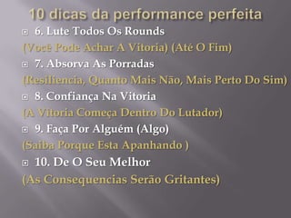  6. Lute Todos Os Rounds
(Você Pode Achar A Vitoria) (Até O Fim)
 7. Absorva As Porradas

(Resiliencia, Quanto Mais Não, Mais Perto Do Sim)
 8. Confiança Na Vitoria

(A Vitoria Começa Dentro Do Lutador)
 9. Faça Por Alguém (Algo)

(Saiba Porque Esta Apanhando )
 10. De O Seu Melhor
(As Consequencias Serão Gritantes)
 
