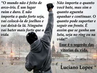 "O mundo não é feito de          Não importa o quanto
arco-íris. É um lugar             você bate, mas sim o
ruim e duro. E não                quanto aguenta
importa o quão forte seja,        apanhar e continuar. O
vai colocá-la de joelhos e        quanto pode suportar e
vai deixá-la lá. Ninguém          seguir em frente. É
vai bater mais forte que a        assim que se ganha um
vida.                             luta, seja no ring ou na
                                  vida!"
                                  Esse é o segredo das

                                    vitorias da vida.



                                    Luciano Lopes
 