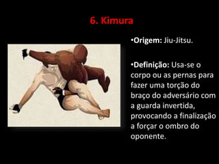 6. Kimura 
•Origem: Jiu-Jitsu. 
•Definição: Usa-se o 
corpo ou as pernas para 
fazer uma torção do 
braço do adversário com 
a guarda invertida, 
provocando a finalização 
a forçar o ombro do 
oponente. 
 