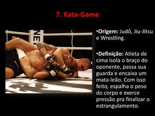 7. Kata-Game 
•Origem: Judô, Jiu-Jitsu 
e Wrestling. 
•Definição: Atleta de 
cima isola o braço do 
oponente, passa sua 
guarda e encaixa um 
mata-leão. Com isso 
feito, espalha o peso 
do corpo e exerce 
pressão pra finalizar o 
estrangulamento. 
 