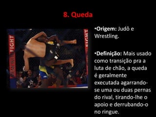 8. Queda 
•Origem: Judô e 
Wrestling. 
•Definição: Mais usado 
como transição pra a 
luta de chão, a queda 
é geralmente 
executada agarrando-se 
uma ou duas pernas 
do rival, tirando-lhe o 
apoio e derrubando-o 
no ringue. 
 