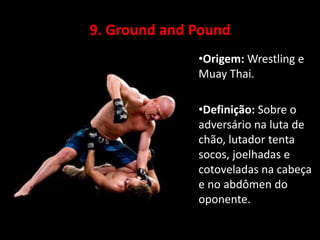 9. Ground and Pound 
•Origem: Wrestling e 
Muay Thai. 
•Definição: Sobre o 
adversário na luta de 
chão, lutador tenta 
socos, joelhadas e 
cotoveladas na cabeça 
e no abdômen do 
oponente. 
 