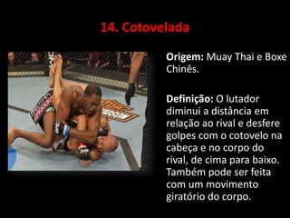 14. Cotovelada 
Origem: Muay Thai e Boxe 
Chinês. 
Definição: O lutador 
diminui a distância em 
relação ao rival e desfere 
golpes com o cotovelo na 
cabeça e no corpo do 
rival, de cima para baixo. 
Também pode ser feita 
com um movimento 
giratório do corpo. 
 