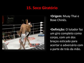 15. Soco Giratório 
•Origem: Muay Thai e 
Boxe Chinês. 
•Definição: O lutador faz 
um giro completo como 
corpo, com um dos 
braços esticado para 
acertar o adversário com 
a parte de trás da mão. 
 