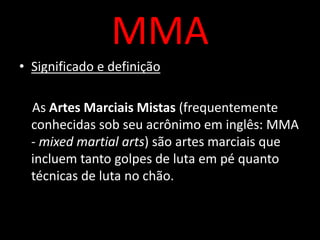 MMA 
• Significado e definição 
As Artes Marciais Mistas (frequentemente 
conhecidas sob seu acrônimo em inglês: MMA 
- mixed martial arts) são artes marciais que 
incluem tanto golpes de luta em pé quanto 
técnicas de luta no chão. 
 
