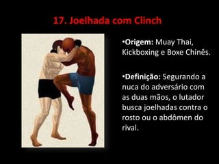 17. Joelhada com Clinch 
•Origem: Muay Thai, 
Kickboxing e Boxe Chinês. 
•Definição: Segurando a 
nuca do adversário com 
as duas mãos, o lutador 
busca joelhadas contra o 
rosto ou o abdômen do 
rival. 
 