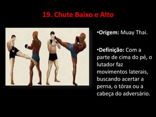 19. Chute Baixo e Alto 
•Origem: Muay Thai. 
•Definição: Com a 
parte de cima do pé, o 
lutador faz 
movimentos laterais, 
buscando acertar a 
perna, o tórax ou a 
cabeça do adversário. 
 