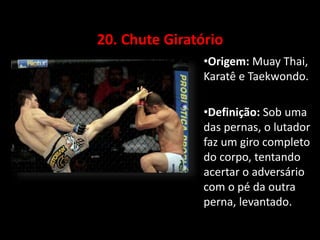20. Chute Giratório 
•Origem: Muay Thai, 
Karatê e Taekwondo. 
•Definição: Sob uma 
das pernas, o lutador 
faz um giro completo 
do corpo, tentando 
acertar o adversário 
com o pé da outra 
perna, levantado. 
 