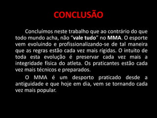 CONCLUSÃO 
Concluímos neste trabalho que ao contrário do que 
todo mundo acha, não “vale tudo” no MMA. O esporte 
vem evoluindo e profissionalizando-se de tal maneira 
que as regras estão cada vez mais rígidas. O intuito de 
toda esta evolução é preservar cada vez mais a 
integridade física do atleta. Os praticantes estão cada 
vez mais técnicos e preparados. 
O MMA é um desporto praticado desde a 
antiguidade e que hoje em dia, vem se tornando cada 
vez mais popular. 
• 
 