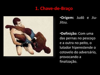 1. Chave-de-Braço 
•Origem: Judô e Jiu- 
Jitsu. 
•Definição: Com uma 
das pernas no pescoço 
e a outra no peito, o 
lutador hiperestende o 
cotovelo do adversário, 
provocando a 
finalização. 
 