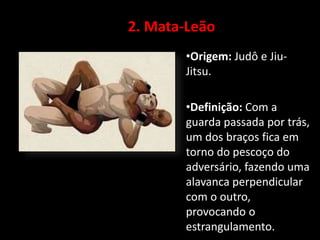 2. Mata-Leão 
•Origem: Judô e Jiu- 
Jitsu. 
•Definição: Com a 
guarda passada por trás, 
um dos braços fica em 
torno do pescoço do 
adversário, fazendo uma 
alavanca perpendicular 
com o outro, 
provocando o 
estrangulamento. 
 