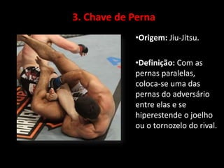 3. Chave de Perna 
•Origem: Jiu-Jitsu. 
•Definição: Com as 
pernas paralelas, 
coloca-se uma das 
pernas do adversário 
entre elas e se 
hiperestende o joelho 
ou o tornozelo do rival. 
 