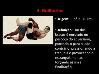 4. Guilhotina 
•Origem: Judô e Jiu-Jitsu. 
•Definição: Um dos 
braços é enrolado no 
pescoço do adversário, 
puxando-o para o lado 
contrário, pressionando a 
traqueia e provocando o 
estrangulamento, 
forçando assim a 
finalização. 
 