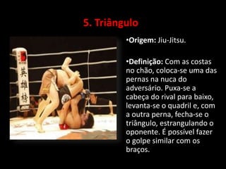 5. Triângulo 
•Origem: Jiu-Jitsu. 
•Definição: Com as costas 
no chão, coloca-se uma das 
pernas na nuca do 
adversário. Puxa-se a 
cabeça do rival para baixo, 
levanta-se o quadril e, com 
a outra perna, fecha-se o 
triângulo, estrangulando o 
oponente. É possível fazer 
o golpe similar com os 
braços. 
 
