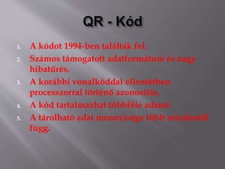 1. A kódot 1994-ben találták fel.
2. Számos támogatott adatformátum és nagy
hibatűrés.
3. A korábbi vonalkóddal ellentétben
processzorral történő azonosítás.
4. A kód tartalmazhat többféle adatot.
5. A tárolható adat mennyisége több mindentől
függ.
 