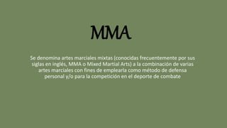 MMA
Se denomina artes marciales mixtas (conocidas frecuentemente por sus
siglas en inglés, MMA o Mixed Martial Arts) a la combinación de varias
artes marciales con fines de emplearla como método de defensa
personal y/o para la competición en el deporte de combate
 