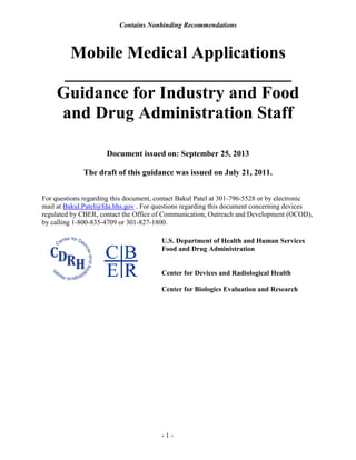 Contains Nonbinding Recommendations
- 1 -
Mobile Medical Applications
__________________________
Guidance for Industry and Food
and Drug Administration Staff
Document issued on: September 25, 2013
The draft of this guidance was issued on July 21, 2011.
For questions regarding this document, contact Bakul Patel at 301-796-5528 or by electronic
mail at Bakul.Patel@fda.hhs.gov . For questions regarding this document concerning devices
regulated by CBER, contact the Office of Communication, Outreach and Development (OCOD),
by calling 1-800-835-4709 or 301-827-1800.
U.S. Department of Health and Human Services
Food and Drug Administration
Center for Devices and Radiological Health
Center for Biologics Evaluation and Research
 
