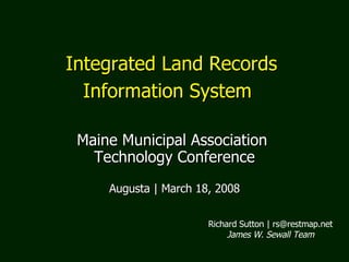 Integrated Land Records  Information System   Maine Municipal Association  Technology Conference Augusta | March 18, 2008 Richard Sutton | rs@restmap.net James W. Sewall Team 