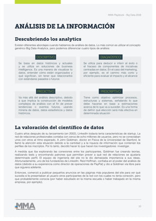 MMA Playbook - Big Data 2018
10
ANÁLISIS DE LA INFORMACIÓN
Descubriendo los analytics
Existen diferentes abordajes cuando hablamos de análisis de datos. Lo más común es utilizar el concepto
genérico Big Data Analytics, pero podemos diferenciar cuatro tipos de análisis:
La valoración del científico de datos
Cuatro años después de su lanzamiento (en 2002), LinkedIn todavía tenía características de startup. La
red de relaciones profesionales contaba con cerca de ocho millones de usuarios, pero no se conectaban
unos con otros al ritmo esperado. A John Goldman, doctor en Física de la Universidad de Stanford, le
llamó la atención esta situación debido a la cantidad y a la riqueza de información que contenían los
perfiles de los inscriptos. Por lo tanto, decidió hacer lo que hacen los investigadores: investigar.
A medida que iba explorando las conexiones entre los participantes, Goldman fue creando teorías,
realizando tests y encontrando patrones que permitían prever a qué red de relaciones se ajustaría
determinado perfil. El equipo de ingeniería del site no le dio demasiada importancia a sus ideas.
Afortunadamente, uno de los fundadores de LinkedIn, Reid Hoffman, confiaba en el poder del análisis de
datos (debido a su experiencia como director de operaciones de PayPal) y dio a Goldman vía libre para
que siguiera adelante.
Entonces, comenzó a publicar pequeños anuncios en las páginas más populares del site para ver qué
sucedía si le presentaban al usuario otros participantes de la red con los cuales no tenía conexión, pero
que probablemente conocía (por haber estudiado en la misma escuela o haber trabajado en la misma
empresa, por ejemplo).
DESCRIPTIVO
PREDICTIVO
DIAGNÓSTICO
PRESCRIPTIVO
Se basa en datos históricos y actuales
y se utiliza en soluciones de business
intelligence. Es una manera de visualizar lo
datos, entender cómo están organizados y
qué significan, sin tener que relacionarlos
con estándares pasados o futuros
Va más allá del análisis descriptivo, debido
a que implica la construcción de modelos
complejos de análisis con el fin de prever
tendencias o eventos futuros, usando
minería de datos, datos estadísticos y datos
históricos.
Se utiliza para deducir e inferir el éxito o
el fracaso de componentes de iniciativas
centradas en datos. En el caso del marketing,
por ejemplo, es el camino más corto y
eficiente para evaluar el impacto y el alcance
Tiene como objetivo optimizar procesos,
estructuras y sistemas, señalando lo que
debe hacerse en base a estimaciones
acerca de lo que va a suceder. Es una forma
de definir qué elección será más efectiva en
determinada situación
 