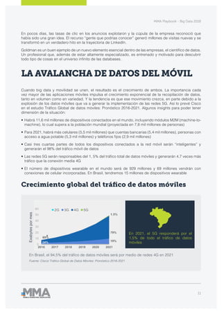MMA Playbook - Big Data 2018
11
En Brasil, el 94,5% del tráfico de datos móviles será por medio de redes 4G en 2021
Fuente: Cisco/ Tráfico Global de Datos Móviles: Pronóstico 2016-2021
Exabytespormes
LA AVALANCHA DE DATOS DEL MÓVIL
Cuando big data y movilidad se unen, el resultado es el crecimiento de ambos. La importancia cada
vez mayor de las aplicaciones móviles impulsa el crecimiento exponencial de la recopilación de datos,
tanto en volumen como en variedad. Y la tendencia es que ese movimiento crezca, en parte debido a la
explosión de los datos móviles que va a generar la implementación de las redes 5G. Así lo prevé Cisco
en el estudio Tráfico Global de datos móviles: Pronóstico 2016-2021. Algunos insights para poder tener
dimensión de la situación:
•	Habrá 11,6 mil millones de dispositivos conectados en el mundo, incluyendo módulos M2M (machine-to-
machine), lo cual supera a la población mundial (proyectada en 7,8 mil millones de personas)
•	Para 2021, habrá más celulares (5,5 mil millones) que cuentas bancarias (5,4 mil millones), personas con
acceso a agua potable (5,3 mil millones) y teléfonos fijos (2,9 mil millones)
•	Casi tres cuartas partes de todos los dispositivos conectados a la red móvil serán “inteligentes” y
generarán el 98% del tráfico móvil de datos
•	Las redes 5G serán responsables del 1, 5% del tráfico total de datos móviles y generarán 4,7 veces más
tráfico que la conexión media 4G
•	El número de dispositivos wearable en el mundo será de 929 millones y 69 millones vendrán con
conexiones de celular incorporadas. En Brasil, tendremos 15 millones de dispositivos wearable
Crecimiento global del tráfico de datos móviles
En 2021, el 5G responderá por el
1,5% de todo el tráfico de datos
móviles
En pocos días, las tasas de clic en los anuncios explotaron y la cúpula de la empresa reconoció que
había sido una gran idea. El recurso “gente que podrías conocer” generó millones de visitas nuevas y se
transformó en un verdadero hito en la trayectoria de LinkedIn.
Goldman es un buen ejemplo de un nuevo elemento esencial dentro de las empresas, el científico de datos.
Un profesional que, además de estar altamente especializado, es entrenado y motivado para descubrir
todo tipo de cosas en el universo infinito de las databases.
 
