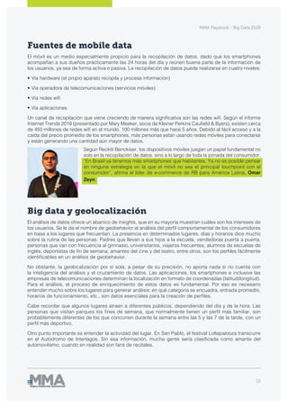 MMA Playbook - Big Data 2018
12
Fuentes de mobile data
El móvil es un medio especialmente propicio para la recopilación de datos, dado que los smartphones
acompañan a sus dueños prácticamente las 24 horas del día y reúnen buena parte de la información de
los usuarios, ya sea de forma activa o pasiva. La recopilación de datos puede realizarse en cuatro niveles:
•	Vía hardware (el propio aparato recopila y procesa información)
•	Vía operadora de telecomunicaciones (servicios móviles)
•	Vía redes wifi
•	Vía aplicaciones
Un canal de recopilación que viene creciendo de manera significativa son las redes wifi. Según el informe
Internet Trends 2018 (presentado por Mary Meeker, socia de Kleiner Perkins Caufield & Byers), existen cerca
de 450 millones de redes wifi en el mundo, 100 millones más que hace 5 años. Debido al fácil acceso y a la
caída del precio promedio de los smartphones, más personas están usando redes móviles para conectarse
y están generando una cantidad aún mayor de datos.
Según Reckitt Benckiser, los dispositivos móviles juegan un papel fundamental no
solo en la recopilación de datos, sino a lo largo de toda la jornada del consumidor.
“En Brasil ya tenemos más smartphones que habitantes. Ya no es posible pensar
en ninguna estrategia en la que el móvil no sea el principal touchpoint con el
consumidor”, afirma el líder de e-commerce de RB para América Latina, Omar
Zeyn.
Big data y geolocalización
El análisis de datos ofrece un abanico de insights, que en su mayoría muestran cuáles son los intereses de
los usuarios. Se le da el nombre de geobehavior al análisis del perfil comportamental de los consumidores
en base a los lugares que frecuentan. La presencia en determinados lugares, días y horarios dice mucho
sobre la rutina de las personas. Padres que llevan a sus hijos a la escuela, vendedoras puerta a puerta,
personas que van con frecuencia al gimnasio, universitarios, viajeros frecuentes, alumnos de escuelas de
inglés, deportistas de fin de semana, amantes del cine y del teatro, entre otros, son los perfiles fácilmente
identificables en un análisis de geobehavior.
No obstante, la geolocalización por sí sola, a pesar de su precisión, no aporta nada si no cuenta con
la inteligencia del análisis y el cruzamiento de datos. Las aplicaciones, los smartphones e inclusive las
empresas de telecomunicaciones determinan la localización en formato de coordenadas (latitud/longitud).
Para el análisis, el proceso de enriquecimiento de estos datos es fundamental. Por eso es necesario
entender mucho sobre los lugares para generar análisis: en qué categoría se encuadra, entrada promedio,
horarios de funcionamiento, etc., son datos esenciales para la creación de perfiles.
Cabe recordar que algunos lugares atraen a diferentes públicos, dependiendo del día y de la hora. Las
personas que visitan parques los fines de semana, que normalmente tienen un perfil más familiar, son
probablemente diferentes de los que concurren durante la semana entre las 5 y las 7 de la tarde, con un
perfil más deportivo.
Otro punto importante es entender la actividad del lugar. En San Pablo, el festival Lollapalooza transcurre
en el Autódromo de Interlagos. Sin esa información, mucha gente sería clasificada como amante del
automovilismo, cuando en realidad son fans de recitales.
 