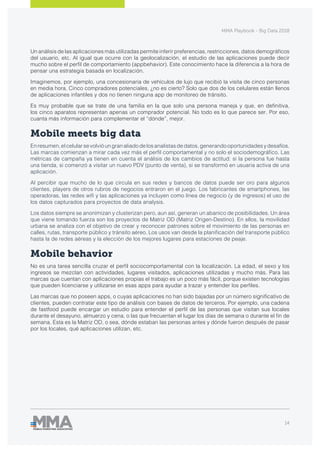 MMA Playbook - Big Data 2018
14
Un análisis de las aplicaciones más utilizadas permite inferir preferencias, restricciones, datos demográficos
del usuario, etc. Al igual que ocurre con la geolocalización, el estudio de las aplicaciones puede decir
mucho sobre el perfil de comportamiento (appbehavior). Este conocimiento hace la diferencia a la hora de
pensar una estrategia basada en localización.
Imaginemos, por ejemplo, una concesionaria de vehículos de lujo que recibió la visita de cinco personas
en media hora. Cinco compradores potenciales, ¿no es cierto? Solo que dos de los celulares están llenos
de aplicaciones infantiles y dos no tienen ninguna app de monitoreo de tránsito.
Es muy probable que se trate de una familia en la que solo una persona maneja y que, en definitiva,
los cinco aparatos representan apenas un comprador potencial. No todo es lo que parece ser. Por eso,
cuanta más información para complementar el “dónde”, mejor.
Mobile meets big data
Enresumen,elcelularsevolvióungranaliadodelosanalistasdedatos,generandooportunidadesydesafíos.
Las marcas comienzan a mirar cada vez más el perfil comportamental y no solo el sociodemográfico. Las
métricas de campaña ya tienen en cuenta el análisis de los cambios de actitud: si la persona fue hasta
una tienda, si comenzó a visitar un nuevo PDV (punto de venta), si se transformó en usuaria activa de una
aplicación.
Al percibir que mucho de lo que circula en sus redes y bancos de datos puede ser oro para algunos
clientes, players de otros rubros de negocios entraron en el juego. Los fabricantes de smartphones, las
operadoras, las redes wifi y las aplicaciones ya incluyen como línea de negocio (y de ingresos) el uso de
los datos capturados para proyectos de data analysis.
Los datos siempre se anonimizan y clusterizan pero, aun así, generan un abanico de posibilidades. Un área
que viene tomando fuerza son los proyectos de Matriz OD (Matriz Origen-Destino). En ellos, la movilidad
urbana se analiza con el objetivo de crear y reconocer patrones sobre el movimiento de las personas en
calles, rutas, transporte público y tránsito aéreo. Los usos van desde la planificación del transporte público
hasta la de redes aéreas y la elección de los mejores lugares para estaciones de peaje.
Mobile behavior
No es una tarea sencilla cruzar el perfil sociocomportamental con la localización. La edad, el sexo y los
ingresos se mezclan con actividades, lugares visitados, aplicaciones utilizadas y mucho más. Para las
marcas que cuentan con aplicaciones propias el trabajo es un poco más fácil, porque existen tecnologías
que pueden licenciarse y utilizarse en esas apps para ayudar a trazar y entender los perfiles.
Las marcas que no poseen apps, o cuyas aplicaciones no han sido bajadas por un número significativo de
clientes, pueden contratar este tipo de análisis con bases de datos de terceros. Por ejemplo, una cadena
de fastfood puede encargar un estudio para entender el perfil de las personas que visitan sus locales
durante el desayuno, almuerzo y cena, o las que frecuentan el lugar los días de semana o durante el fin de
semana. Esta es la Matriz OD, o sea, dónde estaban las personas antes y dónde fueron después de pasar
por los locales, qué aplicaciones utilizan, etc.
 