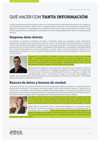 MMA Playbook - Big Data 2018
15
QUÉ HACER CON TANTA INFORMACIÓN
La lista de aplicaciones de big data analytics es del tamaño de la creatividad de quien la usa: mapeo de
la jornada del consumidor y análisis de su comportamiento, monitoreo de la competencia, desarrollo de
producto, formulación de estrategias de marketing, optimización de las operaciones minoristas. En este
sentido, algunos buenos ejemplos de uso pueden ser más esclarecedores que miles de consideraciones
teóricas.
Empresa data-driven
LG trabaja con grandes volúmenes de datos en diversas áreas que necesitan cruzar información.
Supplychain necesita recibir datos acerca de las ventas y la producción de los fabricantes. El área de
ventas necesita datos semanales de ventas físicas y de e-commerce de los minoristas de grandes grupos,
de los puntos de venta de tamaño mediano, de pequeños PDV regionales, marketplaces y tiendas propias
(on y off-line). Estos datos se cruzan con logística y, muchas veces, con el departamento jurídico y el de
marketing. El marketing, a su vez, necesita el análisis de los datos de ventas, supplychain, finanzas y así
sucesivamente.
“Estamos en un ambiente complejo, en el que los datos circulan por diversas
áreas, y necesitamos tratarlos en un sistema o conjunto de sistemas, que se
interconecten. Este sistema necesita proveer información gerencial y de toma de
decisión a varios gestores al mismo tiempo”, explica Marco Frade, líder del área
de marketing, medios, digital y PR de LG Electronics Brasil.
Diariamente los datos se usan para tomar decisiones con respecto al flujo de
producción en las fábricas, la inteligencia logística de distribución, la reposición
de stock de los minoristas, la planificación de sell-in y sell-out, el análisis del
comportamiento de los consumidores finales y minoristas intermediarios, el
análisis del comportamiento de la competencia, las estrategias de marketing, la promoción, el PR digital
(relaciones públicas digitales), entre otros.
Bancos de datos y bancos de verdad
La construcción de una cultura de datos es una necesidad para todos los sectores, en especial para las
instituciones financieras. Las grandes empresas suelen contar con información sobre un aspecto de la
vida de los consumidores: los minoristas recopilan datos sobre hábitos de compras, las aplicaciones de
transporte se ocupan de los desplazamientos, las de medios conocen las preferencias de entretenimiento.
Pero solo los bancos logran tener una perspectiva transversal de preferencias y hábitos.
Los datos siempre fueron muy importantes para Itaú-Unibanco, asegura la líder
de marketing para canales digitales e innovación, Ellen Kiss. “Utilizamos big data
para diversos fines, desde la lucha contra el fraude hasta las soluciones que
ayuden a las personas en la organización de sus finanzas (personales)”, explica.
Según ella, el crecimiento del uso de big data analytics es un proceso natural,
ya que los usuarios suministran mucha más información y disponemos de la
tecnología para el análisis. “Antes las estrategias de marketing se basaban en
datos demográficos y sociales. Ahora tenemos la posibilidad de saber dónde está
la persona, los horarios de consumo, el dispositivo utilizado, las preferencias de
navegación, entre otras cosas.”
 