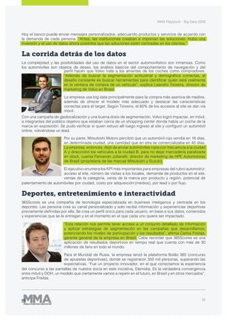 MMA Playbook - Big Data 2018
16
Hoy el banco puede enviar mensajes personalizados, adecuando productos y servicios de acuerdo con
la demanda de cada persona. “Antes, las instituciones creaban e imponían las soluciones. Hubo una
inversión y el uso de datos ahora posibilita que las soluciones estén centradas en los clientes.”
La corrida detrás de los datos
La complejidad y las posibilidades del uso de datos en el sector automovilístico son inmensas. Como
los automóviles son objetos de deseo, los análisis básicos del comportamiento de navegación y del
“Esta relación nos permite tener acceso a un conjunto detallado de información
y aplicar estrategias de segmentación en las campañas que desarrollamos,
potenciando los niveles de participación y los resultados”, afirma Carlos Freitas,
gerente general de la empresa en Brasil. Cabe recordar que 365Scores es una
aplicación de resultados deportivos en tiempo real que cuenta con más de 30
millones de fans en todo el mundo.
Para el Mundial de Rusia, la empresa lanzó la plataforma Bolão 365 (concurso
de apuestas deportivas), donde se registraron 350 mil personas, superando las
expectativas. “Fue un proyecto innovador, en el que conectamos la experiencia
del concurso a las pantallas de nuestra socia en este iniciativa, Elemidia. Es la verdadera convergencia
entre móvil y OOH, un modelo que ciertamente vamos a repetir en el futuro, en Brasil y en otros mercados”,
anticipa Freitas.
Por su parte, Mitsubishi Motors percibió que un automóvil rojo vendía en 16 días,
en determinada ciudad, una cantidad que en otra se comercializaba en 45 días.
La empresa, entonces, dejó de enviar automóviles rojos con frecuencia a la ciudad
A y direccionó los vehículos a la ciudad B, para no dejar mercadería paralizada
en stock, cuenta Fernando Julianelli, director de marketing de HPE Automotores
de Brasil (propietaria de las marcas Mitsubishi y Suzuki).
El ejecutivo enumera los KPI más importantes para empresas del rubro automotriz:
acceso al site, número de visitas a los locales, demanda de productos en el site,
ventas de la categoría, venta de la marca por producto y región, potencial de
patentamiento de automóviles por ciudad, costo por adquisición (medios), por lead o por flujo.
Deportes, entretenimiento e interactividad
365Scores es una compañía de tecnología especializada en business inteligence y centrada en los
deportes. Las persona crea su canal personalizado y solo recibe información y experiencias deportivas
previamente definidas por ella. Se crea un perfil único para cada usuario, en base a sus datos, contenidos
y experiencias que se le entregan y en el momento en el que cada uno quiere ser impactado.
perfil hacen que Volvo trate a los amantes de los coches como compradores.
“Además de buscar la segmentación actitudinal y demográfica correctas, el
desafío constante es buscar herramientas para identificar quién está realmente
en la ventana de compra de un vehículo”, explica Leandro Teixeira, director de
marketing de Volvo en Brasil.
La empresa usa big data principalmente para la compra más asertiva de medios,
además de ofrecer el modelo más adecuado y destacar las características
correctas para el target. Según Teixeira, el 60% de los accesos al site se dan vía
móvil.
Con una campaña de geolocalización y una buena dosis de segmentación, Volvo logró impactar, en móvil,
a integrantes del público objetivo que estaban cerca de un shopping center donde había un coche de la
marca en exposición. Se pudo verificar si quien estuvo allí luego ingresó al site y configuró un automóvil
online, volviéndose un lead.
 