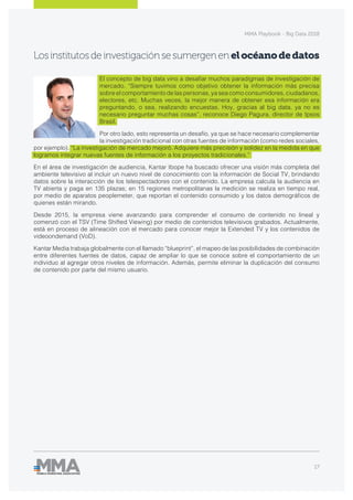 MMA Playbook - Big Data 2018
17
Losinstitutosdeinvestigaciónsesumergenen elocéanodedatos
El concepto de big data vino a desafiar muchos paradigmas de investigación de
mercado. “Siempre tuvimos como objetivo obtener la información más precisa
sobre el comportamiento de las personas, ya sea como consumidores, ciudadanos,
electores, etc. Muchas veces, la mejor manera de obtener esa información era
preguntando, o sea, realizando encuestas. Hoy, gracias al big data, ya no es
necesario preguntar muchas cosas”, reconoce Diego Pagura, director de Ipsos
Brasil.
Por otro lado, esto representa un desafío, ya que se hace necesario complementar
la investigación tradicional con otras fuentes de información (como redes sociales,
por ejemplo). “La investigación de mercado mejoró. Adquiere más precisión y solidez en la medida en que
logramos integrar nuevas fuentes de información a los proyectos tradicionales.”
En el área de investigación de audiencia, Kantar Ibope ha buscado ofrecer una visión más completa del
ambiente televisivo al incluir un nuevo nivel de conocimiento con la información de Social TV, brindando
datos sobre la interacción de los telespectadores con el contenido. La empresa calcula la audiencia en
TV abierta y paga en 135 plazas; en 15 regiones metropolitanas la medición se realiza en tiempo real,
por medio de aparatos peoplemeter, que reportan el contenido consumido y los datos demográficos de
quienes están mirando.
Desde 2015, la empresa viene avanzando para comprender el consumo de contenido no lineal y
comenzó con el TSV (Time Shifted Viewing) por medio de contenidos televisivos grabados. Actualmente,
está en proceso de alineación con el mercado para conocer mejor la Extended TV y los contenidos de
videoondemand (VoD).
Kantar Media trabaja globalmente con el llamado “blueprint”, el mapeo de las posibilidades de combinación
entre diferentes fuentes de datos, capaz de ampliar lo que se conoce sobre el comportamiento de un
individuo al agregar otros niveles de información. Además, permite eliminar la duplicación del consumo
de contenido por parte del mismo usuario.
 