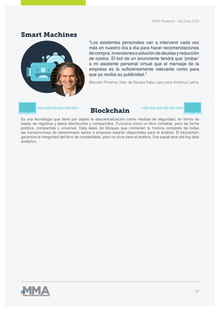 MMA Playbook - Big Data 2018
20
Smart Machines
Blockchain
Es una tecnología que tiene por objeto la descentralización como medida de seguridad, en forma de
bases de registros y datos distribuidos y compartidos. Funciona como un libro contable, pero de forma
pública, compartida y universal. Data lakes de bloques que contienen la historia completa de todas
las transacciones de determinado sector o empresa estarán disponibles para el análisis. El blockchain
garantiza la integridad del libro de contabilidad, pero no sirve para el análisis. Ese papel será del big data
analytics.
“Los asistentes personales van a intervenir cada vez
más en nuestro día a día para hacer recomendaciones
decompra,inversionesosolucióndedeudasyreducción
de costos. El bot de un anunciante tendrá que ‘probar’
a mi asistente personal virtual que el mensaje de la
empresa es lo suficientemente relevante como para
que yo reciba su publicidad.”
Marcelo Pimenta, líder de Serasa Data Labs para América Latina
 