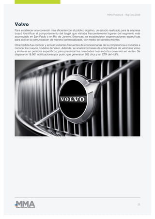 MMA Playbook - Big Data 2018
22
Volvo
Para establecer una conexión más eficiente con el público objetivo, un estudio realizado para la empresa
buscó identificar el comportamiento del target que visitaba frecuentemente lugares del segmento más
acomodado en San Pablo y en Río de Janeiro. Entonces, se establecieron segmentaciones específicas
para activar la comunicación de manera contextualizada, por medio de canales móviles.
Otra medida fue conocer y activar visitantes frecuentes de concesionarias de la competencia e invitarlos a
conocer los nuevos modelos de Volvo. Además, se analizaron bases de compradores de vehículos Volvo
y similares en períodos específicos, para presentar las novedades buscando la conversión en ventas. Se
dispararon 18.901 notificaciones por push, que generaron 902 clics y un CTR del 4,8%.
 