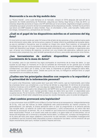 MMA Playbook - Big Data 2018
26
Bienvenido a la era de big mobile data
La “Nueva Hands”, como suele llamarse en el mercado, renació en 2016 después del spin-off de la
operación de mobile advertising de Pontomobi, adquirida por Dentsu Aegi Group a fines de 2015. La
empresa desarrolla acciones en base a los KPI definidos por el anunciante, segmenta el target y produce
campañas que sacan provecho de las funcionalidades de los dispositivos móviles. También fue la primera
que lanzó una DMP basada en datos móviles. Aquí, el cofundador y CEO, João Carvalho, habla sobre
tecnología, transparencia y perspectivas de mercado.
¿Cuál es el papel de los dispositivos móviles en el universo del big
data?
El móvil entró en este mundo por estar 24 horas al día al lado de las personas y hoy canaliza buena parte
de la información sobre ellas, de forma activa y pasiva. El celular ofreció la posibilidad de recopilar datos,
ya sea en cantidad o frecuencia, que no existían en ningún otro canal. Para nosotros, el concepto de
movilidad tiene que ver con la recopilación de datos de personas en movimiento, donde ellas estén, por
medio del dispositivo que tengan. Las empresas están entendiendo eso y empiezan a organizarse para
que, al lanzar una iniciativa de negocios, ya entren con una mirada más abarcativa, sabiendo que es
necesario estar preparado hoy, pero también pensando en el futuro, para poder aprovechar otros frentes.
¿Las herramientas de análisis disponibles acompañan el
crecimiento de la masa de datos?
Es complejo, pero lo que tenemos hoy logra acompañar el crecimiento de la masa de datos. Lo que
sucede es que llega un momento en el que la cantidad de información es tan grande que no existe
capacidad humana que pueda procesar y analizar todo eso, en el sentido de generar inteligencia, realizar
correlaciones. Los datos, por sí solos, no son nada, lo importante es generar inteligencia sobre ellos,
entender qué historia pueden contar. Desde ese punto de vista, la inteligencia artificial tiene un papel
importantísimo en el análisis de datos.
¿Cuáles son los principales desafíos con respecto a la seguridad y
la privacidad de la información personal?
En cuanto a las filtraciones, nadie puede decir que está 100% exento, que es impenetrable, pero todas
las empresas tienen sus compliances y sus formas de blindar su seguridad. En términos de privacidad,
tenemos iniciativas como el GDPR, que crea algunas reglas básicas. Por ejemplo, cualquier empresa que
trabaje con datos y esté sujeto a las obligaciones del GDPR tiene que tener un cargo de C-level, un chief
data protection. Es decir, quien maneja grandes masas de datos tiene que tener un especialista para
ocuparse de eso. Por el momento, el GDPR es válido en Europa. En otros mercados sirve como parámetro.
Las empresas en Brasil están adaptándose porque les resulta interesante, pero no existe tal obligación.
¿Qué cambios provocará esta legislación?
Lo que promueven tanto el GDPR como el Marco Civil de Internet es la transparencia. Independientemente
de la ley, creo que las marcas ya están adoptando este posicionamiento de manera proactiva. En
geolocalización, por ejemplo, la propia aplicación abre un pop up preguntando si la persona permite
que recopile datos. La relación se vuelve más transparente y, como consecuencia, se volvió más fácil
entender la revocación el permiso. Así, en la medida en que evoluciona la transparencia, es necesario
tener reciprocidad. Porque, si el usuario solo cede sus datos y no gana nada con el intercambio, con el
tiempo las empresas van a comenzar a recopilar menos datos. La retribución, sumada a la transparencia,
es la clave del éxito para seguir adelante y evolucionar en ese mercado. Innumerables investigaciones
ya señalaron que los usuarios están dispuestos a poner a disposición sus datos, con la condición de que
sepan exactamente para qué y reciban a cambio mejores servicios.
 