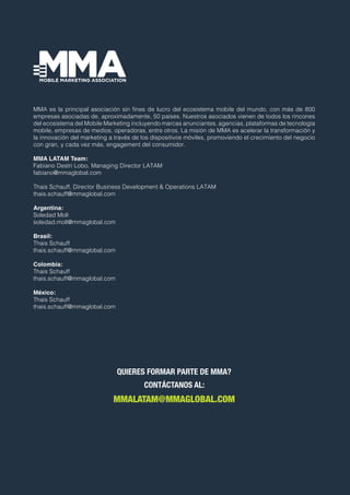 MMA es la principal asociación sin fines de lucro del ecosistema mobile del mundo, con más de 800
empresas asociadas de, aproximadamente, 50 países. Nuestros asociados vienen de todos los rincones
del ecosistema del Mobile Marketing incluyendo marcas anunciantes, agencias, plataformas de tecnología
mobile, empresas de medios, operadoras, entre otros. La misión de MMA es acelerar la transformación y
la innovación del marketing a través de los dispositivos móviles, promoviendo el crecimiento del negocio
con gran, y cada vez más, engagement del consumidor.
MMA LATAM Team:
Fabiano Destri Lobo, Managing Director LATAM
fabiano@mmaglobal.com
Thais Schauff, Director Business Development & Operations LATAM
thais.schauff@mmaglobal.com
Argentina:
Soledad Moll
soledad.moll@mmaglobal.com
Brasil:
Thais Schauff
thais.schauff@mmaglobal.com
Colombia:
Thais Schauff
thais.schauff@mmaglobal.com
México:
Thais Schauff
thais.schauff@mmaglobal.com
QUIERES FORMAR PARTE DE MMA?
CONTÁCTANOS AL:
MMALATAM@MMAGLOBAL.COM
 