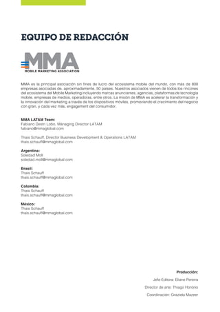 EQUIPO DE REDACCIÓN
MMA es la principal asociación sin fines de lucro del ecosistema mobile del mundo, con más de 800
empresas asociadas de, aproximadamente, 50 países. Nuestros asociados vienen de todos los rincones
del ecosistema del Mobile Marketing incluyendo marcas anunciantes, agencias, plataformas de tecnología
mobile, empresas de medios, operadoras, entre otros. La misión de MMA es acelerar la transformación y
la innovación del marketing a través de los dispositivos móviles, promoviendo el crecimiento del negocio
con gran, y cada vez más, engagement del consumidor.
MMA LATAM Team:
Fabiano Destri Lobo, Managing Director LATAM
fabiano@mmaglobal.com
Thais Schauff, Director Business Development & Operations LATAM
thais.schauff@mmaglobal.com
Argentina:
Soledad Moll
soledad.moll@mmaglobal.com
Brasil:
Thais Schauff
thais.schauff@mmaglobal.com
Colombia:
Thais Schauff
thais.schauff@mmaglobal.com
México:
Thais Schauff
thais.schauff@mmaglobal.com
Producción:
Jefe-Editora: Eliane Pereira
Director de arte: Thiago Honório
Coordinación: Graziela Mazzer
 