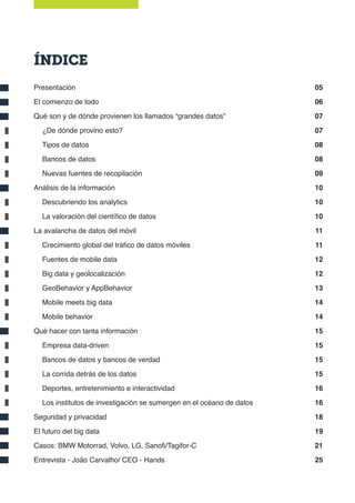ÍNDICE
Presentación
El comienzo de todo
Qué son y de dónde provienen los llamados “grandes datos”
¿De dónde provino esto?
Tipos de datos
Bancos de datos
Nuevas fuentes de recopilación
Análisis de la información
Descubriendo los analytics
La valoración del científico de datos
La avalancha de datos del móvil
Crecimiento global del tráfico de datos móviles
Fuentes de mobile data
Big data y geolocalización
GeoBehavior y AppBehavior
Mobile meets big data
Mobile behavior
Qué hacer con tanta información
Empresa data-driven
Bancos de datos y bancos de verdad
La corrida detrás de los datos
Deportes, entretenimiento e interactividad
Los institutos de investigación se sumergen en el océano de datos
Seguridad y privacidad
El futuro del big data
Casos: BMW Motorrad, Volvo, LG, Sanofi/Tagifor-C
Entrevista - João Carvalho/ CEO - Hands
05
06
07
07
08
08
09
10
10
10
11
11
12
12
13
14
14
15
15
15
15
16
16
18
19
21
25
 