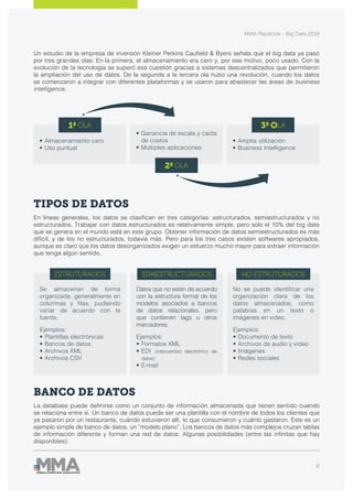 MMA Playbook - Big Data 2018
8
Un estudio de la empresa de inversión Kleiner Perkins Caufield & Byers señala que el big data ya pasó
por tres grandes olas. En la primera, el almacenamiento era caro y, por ese motivo, poco usado. Con la
evolución de la tecnología se superó esa cuestión gracias a sistemas descentralizados que permitieron
la ampliación del uso de datos. De la segunda a la tercera ola hubo una revolución, cuando los datos
se comenzaron a integrar con diferentes plataformas y se usaron para abastecer las áreas de business
intelligence.
TIPOS DE DATOS
En líneas generales, los datos se clasifican en tres categorías: estructurados, semiestructurados y no
estructurados. Trabajar con datos estructurados es relativamente simple, pero solo el 10% del big data
que se genera en el mundo está en este grupo. Obtener información de datos semiestructurados es más
difícil, y de los no estructurados, todavía más. Pero para los tres casos existen softwares apropiados,
aunque es claro que los datos desorganizados exigen un esfuerzo mucho mayor para extraer información
que tenga algún sentido.
BANCO DE DATOS
La database puede definirse como un conjunto de información almacenada que tienen sentido cuando
se relaciona entre sí. Un banco de datos puede ser una plantilla con el nombre de todos los clientes que
ya pasaron por un restaurante, cuándo estuvieron allí, lo que consumieron y cuánto gastaron. Este es un
ejemplo simple de banco de datos, un “modelo plano”. Los bancos de datos más complejos cruzan tablas
de información diferente y forman una red de datos. Algunas posibilidades (entre las infinitas que hay
disponibles):
1ª OLA
2ª OLA
3ª OLA
•	Almacenamiento caro
•	Uso puntual
•	Ganancia de escala y caída
de costos
•	Múltiples aplicaciones
•	Amplia utilización
•	Business Intelligence
ESTRUTURADOS SEMIESTRUCTURADOS NO ESTRUTURADOS
Se almacenan de forma
organizada, generalmente en
columnas y filas, pudiendo
variar de acuerdo con la
fuente.
Ejemplos:
•	Plantillas electrónicas
•	Bancos de datos
•	Archivos XML
•	Archivos CSV
Datos que no están de acuerdo
con la estructura formal de los
modelos asociados a bancos
de datos relacionales, pero
que contienen tags u otros
marcadores.
Ejemplos:
•	Formatos XML
•	EDI (intercambio electrónico de
datos)
•	E-mail
No se puede identificar una
organización clara de los
datos almacenados, como
palabras en un texto o
imágenes en video.
Ejemplos:
•	Documento de texto
•	Archivos de audio y video
•	Imágenes
•	Redes sociales
 