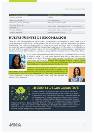 MMA Playbook - Big Data 2018
9
NUEVAS FUENTES DE RECOPILACIÓN
Cada vez más, las empresas se transformarán en organizaciones basadas en datos, dado que el
perfeccionamiento, la eficiencia y la diferenciación de sus productos y servicios dependerán del análisis
de big data. Pero cada una necesita definir e implantar su propia estrategia para la recopilación y la
extracción del valor de los datos. En LG, por ejemplo, la principal fuente de información es el site (LG.com.
br), pero también se utilizan los brand sites, el hub promocional MyLG, canales propios en redes sociales
e interacciones con el Service Center. La empresa utiliza, además, datos de terceros (Third Party Data).
INTERNET DE LAS COSAS (IOT)
A través de ella, los dispositivos se conectan cada vez más y
producen todavía más información. Lo que diferencia un objeto
inteligente de la IoT de cualquier dispositivo conectado a internet
es la capacidad de generar datos por medio de sus sensores o
de responder a datos recibidos. Es decir, solo aquellos capaces
de interactuar físicamente con la red pueden considerarse objetos
inteligentes. Generan datos detallados, de forma continua. Es en este punto donde las dos
tecnologías se relacionan. Por medio de data analytics de objetos conectados (como sensores,
cámaras de video, vehículos, electrodomésticos, etc.) las nuevas fuentes de información se
volvieron viables, más precisas, inteligentes y eficientes.
Por su parte, la empresa multinacional de publicidad exterior ClearChannel tiene
el proyecto MAPA OOH, que ofrece métricas de audiencia para el out-of-home
usando el modelado de grandes masas de datos (de movilidad, de telefonía y
de encuesta por muestreo). Según la CEO de Clear Channel, Lizandra Freitas,
este es uno de los primeros proyectos que brindará datos de la audiencia para la
publicidad exterior que utilizará datos de telefonía móvil.
Kantar Ibope. Por el momento, está en la etapa de comprender a la audiencia en
las diferentes plataformas, explica Melissa Vogel, CEO de la operación en Brasil.
La segunda etapa consiste en la combinación de los datos para entender a la
totalidad de la audiencia.
En términos de uso de big data para medir y analizar a la
audiencia, una novedad es el proyecto Extended TV, de
Tipos de datos recopilados Métodos de monitoreo
Clics en anuncios Cookies
Datos de navegación Perfil del usuario
Dispositivo (móvil, desktop) Mecanismo de búsqueda
Dirección de e-mail
Tecnologías para la identificación del dispositivo
Dirección IP
Servidor de acceso Software de reconocimiento facial
Sistema operativo Aplicaciones de terceros
 