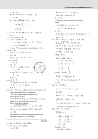 3.4. Operações com coordenadas de vetores
M (1 , 9)
b) ( ) ( ) ( )
2 , 3 3 , 6 1 , 9
= + = − + =
N A BD
N (1 , 9)
c) ( ) ( )
1 1
4 , 5 3 , 4
2 2
= + = + − =
P D AB
( )
3
4 , 5 , 2
2
 
= + − =
 
 
11
, 3
2
 
=  
 
22.3. ( ) ( ) ( )
4 , 5 3 , 4 7 , 1
= + = + = + − =
C D DC D AB
C (7 , 1)
23. A(–1 , 2) e B(–3 , –4)
23.1. 2 2
2 4 15 0
+ − + − = ⇔
x y x y
( ) ( )
2 2
2 1 1 4 4 4 15 0
x x y y
⇔ − + − + + + − − = ⇔
( ) ( )
2 2
1 2 20
⇔ − + + =
x y
O centro P da circunferência tem coordenadas (1 , –2).
23.2. A(–1 , 2)
( ) ( )
2 2 2 2
1 1 2 2 2 4 20
− − + + = + =
B(–3 , –4)
( ) ( )
2 2 2 2
3 1 4 2 4 2 20
− − + − + = + =
23.3. = +
C P PC
= +
P AP
P(1 , –2)
( ) ( )
1 , 2 1 , 2
= − = − −
AP P A =
( )
2 , 4
= −
( ) ( )
1 , 2 2 , 4
C P AP
= + = − + − =
( )
3 , 6
= −
C (3 , – 6)
23.4. = +
D C BA
( ) ( ) ( )
1 , 2 3 , 4 2 , 6
= − = − − − − =
BA A B
( ) ( ) ( )
3 , 6 2 , 6 5 , 0
= − + =
D
D (5 , 0)
23.5. ˆ 90
= °
CBA porque [AC] é um diâmetro e um ângulo inscrito
numa semicircunferência é um ângulo reto.
ˆ 90
= °
ADC porque os ângulos opostos de um
paralelogramo são iguais.
ˆ ˆ 90
= = °
DCB BAD porque, num paralelogramo, os ângulos
adjacentes ao mesmo lado são suplementares.
Logo, [ABCD] é um retângulo.
( ) ( )
2 2
3 1 4 2 4 36 40 2 10
= − + + − − = + = =
AB
( ) ( )
2 2
3 3 4 6 36 4 40 2 10
= − − + − + = + = =
BC
=
AB BC
Um retângulo com dois lados consecutivos iguais é um
quadrado. Logo, [ABCD] é um quadrado.
Pág. 219
24. B(6 , 1); ( )
16 , 14
=
AC e M(2 , 2)
24.1. M é o ponto médio de [DB].
= +
D M BM
( ) ( )
2 6 , 2 1 4 , 1
= − = − − = −
BM M B
( ) ( ) ( )
2 , 2 4 , 1 2 , 3
= + − = −
D
D (– 2 , 3)
As diagonais de um paralelogramo bissetam-se.
Então:
( ) ( )
1 1
2 , 2 16 , 14
2 2
= + = + =
C M AC
( ) ( ) ( )
2 , 2 8 , 7 10 , 9
= + =
C (10 , 9)
( ) ( ) ( )
1 1
2 , 2 8 , 7 6 , 5
2 2
= + = − = − = − −
A M CA M AC
A (– 6 , – 5)
24.2. ( ) ( ) ( )
6 , 5 2 , 3 4 , 8
= − = − − − − = − −
DA A D
( ) ( )
2 2
4 8 16 64 80
= − + − = + =
DA
( ) ( ) ( )
10 , 9 2 , 3 12 , 6
= − = − − =
DC C D
80
= ∧ = =
DF kDC DF DA (k > 0)
( ) ( )
12 , 6 12 , 6
= =
DF k k k
80
DF = ⇔
( ) ( )
2 2
12 6 80
+ = ⇔
k k
2 2
144 36 80
k k
⇔ + = ⇔
2 2 4
180 80
9
k k
⇔ = ⇔ = ⇔
2 2
3 3
⇔ = ∨ = −
k k
Como k > 0, então
2
3
=
k .
( )
2 2
12 , 6 8 , 4
3 3
 
= × × =
 
 
DF
( ) ( ) ( )
2 , 3 8 , 4 6 , 7
= + = − + =
F D DF
F (6 , 7)
25.1. A(1 , –2) , B(4 , –8)
2
3
=
AP AB
( ) ( ) ( )
4 , 8 1 , 2 3 , 6
= − = − − − = −
AB B A
( ) ( )
2 2
3 , 6 2 , 4
3 3
= − = −
AB
( ) ( ) ( )
2
1 , 2 2 , 4 3 , 6
3
= + = + = − + − = −
P A AP A AB
A proposição é falsa porque P (3 , – 6).
25.2. ( ) ( )
5 , 2 e 3 , 8
a b
−
3 1
2 2
= −
OP a b =
( ) ( )
3 1
5 , 2 3 , 8
2 2
= − − =
15 3
, 3 , 4
2 2
   
= − − =
   
   
( )
6 , 7
= −
Logo, P(6 , –7).
A proposição é verdadeira.
 