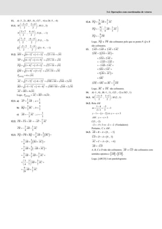 3.4. Operações com coordenadas de vetores
11. A(–3 , 2) , B(5 , 4) , C(7 , –6) e D(–5 , –4)
11.1.
3 5 2 4
,
2 2
− + +
 
 
 
M ; M (1 , 3)
5 7 4 6
,
2 2
+ −
 
 
 
N ; N (6 , – 1)
7 5 6 4
,
2 2
− − −
 
 
 
P ; P (1 , – 5)
3 5 2 4
,
2 2
− − −
 
 
 
Q ; Q (– 4 , – 1)
11.2. ( ) ( )
2 2
6 1 1 3 25 16 41
= − + − − = + =
MN
( ) ( )
2 2
6 1 1 5 25 16 41
= − + − + = + =
NP
( ) ( )
2 2
1 4 5 1 25 16 41
= + + − + = + =
PQ
( ) ( )
2 2
1 4 3 1 25 16 41
= + + + = + =
QM
[ ] 4 41
= ×
MNPQ
P
( ) ( )
2 2
7 3 6 2 100 64 164 2 41
= + + − − = + = =
AC
( ) ( )
2 2
5 5 4 4 100 64 164 2 41
= − − + − − = + = =
BD
4 41
+ =
AC BD
Logo, [ ] 4 41
= + =
MNPQ
P AC BD .
12.1. a)
1
4
=
AP AB ;
1
4
=
a
b)
3
7
=
BQ BC ;
3
7
=
b
c)
1
3
= −
AR AC ;
1
3
= −
c
12.2. = +
PR PA AR
1
3
= − −
AP AC
1 1
4 3
= − −
PR AB AC
12.3. = +
PQ PB BQ ( )
3 3
4 7
= +
AB BC =
( )
3 3
4 7
AB BA AC
= + + =
( )
3 3
4 7
= + − +
AB AB AC =
3 3 3
4 7 7
AB AB AC
= − + =
3 3 3
4 7 7
AB AC
 
= − + =
 
 
9 3
28 7
= +
AB AC
12.4.
9 3
28 7
= +
PQ AB AC
9 1 1
7 4 3
 
= − − −
 
 
PQ AB AC
9
7
= −
PQ PR
Logo, PQ e PR são colineares pelo que os ponto P, Q e R
são colineares.
13. 2 3
=
AD AB e 2 3
=
AE AC
( )
2 2
= + =
DE DA AE
2 2
= + =
DA AE
2 2
= − + =
AD AE
3 3
= − + =
AB AC
3 3
= + =
BA AC
( )
3
= + =
BA AC
3
= BC
2
2 3
3
= ⇔ =
DE BC BC DE
Logo, BC e DE são colineares.
14. A(–1 , 4) , B(–1 , 1) , C(5 , –2) e D(5 , 1)
14.1.
1 5 1 1
,
2 2
− + +
 
 
 
M ; M (2 , 1)
14.2. Reta AM
1 4 3
1
2 1 3
− −
= = = −
+
m
( )
1 2 3
− = − − ⇔ = − +
y x y x
: 3
= − +
AM y x
C(5 , –2)
2 5 3 2 2
− = − + ⇔ − = − (Verdadeiro)
Portanto, C AM
∈ .
14.3. ( )
0 , 3
= − = −
AB B A
( )
0 , 3
= − =
CD D A
( )
6 , 6
AC C A
= − = −
= −
AB CD
A, B, C e D não são colineares; AB e CD são colineares com
sentidos opostos e =
AB CD .
Logo, [ABCD] é um paralelogramo.
 
