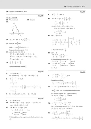 3.5. Equações de uma reta no plano
3.5. Equações de uma reta no plano
Pág. 222
Atividade inicial 5
1.1. Uma infinidade 1.2. Uma reta
1.3.
2.1. A(–2 , 0) e B(0 , 1);
1 0 1
0 2 2
−
= =
+
AB
m
2.2. Reta AB:
1
1
2
= +
y x
Para
1
2: 2 1 1 1 2
2
x y
= = × + = + = .
Logo, a ordenada do ponto C é 2.
2.3. A(–2 , 0) , B(0 , 1) , C(2 , 2)
( )
2 , 1
= − =
AB B A ; ( )
2 , 1
= − =
BC C B ;
( )
4 , 2
= − =
AC C A ; ( )
2 , 1
= − = − −
CB B C ;
( )
4 , 2
= − = − −
CA A C
2.4.
1 1 1 1 1
, , , ,
2 2 2 2 2
As razões são todas iguais a
1
2
.
Pág. 224
1. 3 1
= − +
y x ; m = – 3
Por exemplo: ( )
1 , 3
−
u , ( )
2 , 6
−
v e ( )
1 , 3
−
w
2.
1
, 2
2
 
−
 
 
A e ( )
1 , 5
−
v
5
5
1
= = −
−
m
1 5 1
2 5 2
2 2 2
y mx b b b b
 
= + ⇔ = − × − + ⇔ = − ⇔ = −
 
 
1
5
2
= − −
y x
3. Por exemplo, ( )
0 , 1
u , ( )
0 , 1
−
v e ( )
0 , 2
w
Pág. 225
4. A(1 , 2) e B(–7 , 0)
4.1. ( ) ( ) ( ) ( )
7 , 0 1 , 2 8 , 2 2 4 , 1
= − = − − = − − = −
AB B A
( ) ( ) ( )
, 1 , 2 4 , 1 ,
x y k k
= + ∈ℝ
4.2. ( ) ( ) ( )
3 , 4 1 , 2 4 , 1
k
− = + ⇔
( ) ( )
3 , 4 1 4 , 2
k k
⇔ − = + + ⇔
3 1 4 1
4 2 2
− = + = −
 
⇔ ⇔
 
= + =
 
k k
k k
O sistema é impossível. Logo, o ponto C não pertence à reta
AB.
Pág. 226
5.
1
, 2
2
 
−
 
 
A e B(3 , 0)
5.1. ( )
1
3 , 0 , 2
2
 
= − = − −
 
 
AB B A =
( )
7 1
, 2 7 , 4
2 2
 
= − = −
 
 
( ) ( ) ( )
, 3 , 0 7 , 4 ,
x y k k
= + − ∈ ⇔
ℝ
( ) ( )
, 3 7 , 4 ,
x y k k k
⇔ = + − ∈ ⇔
ℝ
3 7
,
4
= +

⇔ ∈

= −

ℝ
x k
k
y k
5.2. C(x , –2) e y = – 2
7
3
2
3 7 3 7 13
1
4 2 4 2
2
2
2 2
2

= +

= + = +
   
=
   
= − ⇔ − = − ⇔ = ⇔
   
    = −
= − = − 
   = −


x
x k x k
x
y k k k
y
y y
y
A abcissa do ponto C é
13
2
.
5.3. D(10 , –4)
10 3 7 1
1
4 4 1
= + =
 
⇔ ⇔ =
 
− = − =
 
k k
k
k k
O sistema é possível. Logo, ∈
D AB .
5.4.
3 7 3 7 4
4 4 4
4 3 7 1
= + = + = −
  
  
= − ⇔ = − ⇔ =
  
  
= − − = − − = −
  
x k x k x
y k y k y
y x k k k
E (– 4 , 4)
Pág. 228
6.
1
1 2
,
2
3
3
x
x k k
k
y k
y k
+

= − + =
 
⇔ ∈
 
= − +
  + =

ℝ
Equações cartesianas:
1 1 1 5
3 3
2 2 2 2 2
x x
y y y x
+
= + ⇔ + = + ⇔ = −
7.1. : 2 3 1 0
− + − =
r x y 3 2 1
⇔ = +
y x
2 1
3 3
⇔ = +
y x
2
3
=
m . Logo, ( )
3 , 2
u é um vetor diretor da reta r.
Por exemplo, o ponto A(1 , 1) pertence à reta r.
( ) ( ) ( )
, 1 , 1 3 , 2 ,
= + ∈ ⇔
ℝ
x y k k
1 3
,
1 2
= +

⇔ ∈

= +

ℝ
x k
k
y k
7.2.
3 3 3 3
:
2 3 2 3
− + − − −
= ⇔ =
− −
x y x y
s
B(3 , 3) é um ponto de s e ( )
2 , 3
− −
v um vetor diretor.
( ) ( ) ( )
, 3 , 3 2 , 3 ,
x y k k
= + − − ∈ℝ
7.3. : , 2 1
2 1 3
3
=

=
 
∈ ⇔ −
 
= + =
 

ℝ
x k
x k
t k y
y k k
2 1
: 3 2 1 2 3 1
3
−
= ⇔ = − ⇔ = +
y
t x x y y x
3 1
2 2
⇔ = +
y x
 