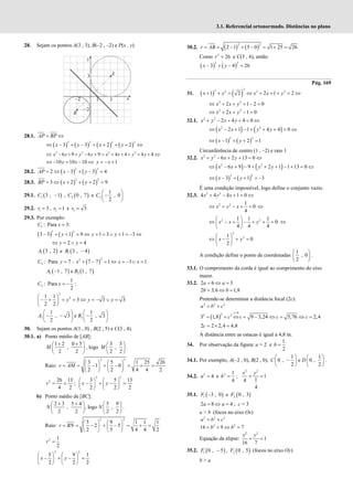 3.1. Referencial ortonormado. Distâncias no plano
28. Sejam os pontos A(3 , 3), B(–2 , –2) e P(x , y).
28.1. = ⇔
AP BP
( ) ( ) ( ) ( )
2 2 2 2
3 3 2 2
x y x y
⇔ − + − = + + + ⇔
2 2 2 2
6 9 6 9 4 4 4 4
x x y y x x y y
⇔ − + + − + = + + + + + ⇔
10 10 10
⇔ − = − ⇔
y x 1
y x
= − +
28.2. ( ) ( )
2 3
2 3 3 4
= ⇔ − + − =
AP x y
28.3. ( ) ( )
2 2
3 2 2 9
BP x y
= ⇔ + + + =
29.1. ( )
1 3 , 1
−
C , ( )
2 0 , 7
C e 3
1
, 0
2
 
−
 
 
C
29.2. 1 3
=
r , 2 1
r = e 3 3
r =
29.3. Por exemplo:
( ) ( )
1
2 2
: Para 3:
3 3 1 9 1 3 1 3
C x
y y y
=
− + + = ⇔ + = ∨ + = − ⇔
2 4
⇔ = ∨ =
y y
( )
1 3 , 2
A e ( )
1 3 , 4
−
B
( )
2
2
2 : Para 7 : 7 7 1 1 1
C y x x x
= + − = ⇔ = − ∨ =
( ) ( )
2 2
1 , 7 e 1 , 7
A B
−
3
2
2
1
: Para :
2
1 1
3 3 3
2 2
C x
y y y
= −
 
− + + = ⇔ = − ∨ =
 
 
3 3
1 1
, 3 e , 3
2 2
A B
   
− − −
   
   
30. Sejam os pontos A(1 , 0) , B(2 , 5) e C(3 , 4).
30.1. a) Ponto médio de [AB]:
1 2 0 5
,
2 2
+ +
 
 
 
M , logo
3 5
,
2 2
 
 
 
M .
Raio:
2 2
3 5 1 25 26
1 0
2 2 4 4 2
   
= = − + − = + =
   
   
r AM
2 26 13
4 2
= =
r ;
2 2
3 5 13
2 2 2
   
− + − =
   
   
x y
b) Ponto médio de [BC]:
2 3 5 4 5 9
, , logo ,
2 2 2 2
N N
+ +
   
   
   
.
Raio:
2 2
5 9 1 1 1
2 5
2 5 4 4 2
   
= = − + − = + =
   
   
r BN
2 1
2
=
r
2 2
5 9 1
2 2 2
   
− + − =
   
   
x y
30.2. ( ) ( )
2 2
2 1 5 0 1 25 26
= = − + − = + =
r AB
Como 2
26
=
r e C(3 , 4), então:
( ) ( )
2 2
3 4 26
− + − =
x y
Pág. 169
31. ( ) ( )
2
2 2 2 2
1 2 2 1 2
+ + = ⇔ + + + = ⇔
x y x x y
2 2
2 1 2 0
⇔ + + + − =
x x y
2 2
2 1 0
x x y
⇔ + + − =
32.1. 2 2
2 4 4 0
+ − + + = ⇔
x y x y
( ) ( )
2 2
2 1 1 4 4 0
x x y y
⇔ − + − + + + = ⇔
( ) ( )
2 2
1 2 1
⇔ − + + =
x y
Circunferência de centro (1 , –2) e raio 1
32.2. 2 2
6 2 13 0
x y x y
+ − + + = ⇔
( ) ( )
2 2
6 9 9 2 1 1 13 0
x x y y
⇔ − + − + + + − + = ⇔
( ) ( )
2 2
3 1 3
⇔ − + + = −
x y
É uma condição impossível, logo define o conjunto vazio.
32.3. 2 2
4 4 4 1 0
x y x
+ − + = ⇔
2 2 1
0
4
⇔ + − + =
x y x ⇔
2 2
1 1 1
0
4 4 4
 
⇔ − + − + + =
 
 
x x y ⇔
2
2
1
0
2
 
⇔ − + =
 
 
x y
A condição define o ponto de coordenadas
1
, 0
2
 
 
 
.
33.1. O comprimento da corda é igual ao comprimento do eixo
maior.
33.2. 2 6 3
= ⇔ =
a a
2 3,6 1,8
= ⇔ =
b b
Pretende-se determinar a distância focal (2c).
2 2 2
= +
a b c
( )
0
2
2 2
3 1,8 9 3,24 5,76 2,4
>
= + ⇔ = − ⇔ = ⇔ =
c
c c c c
2 2 2,4 4,8
= × =
c
A distância entre as estacas é igual a 4,8 m.
34. Por observação da figura: a = 2 e
1
2
=
b
34.1. Por exemplo, A(–2 , 0), B(2 , 0),
1
0 ,
2
 
−
 
 
C e D
1
0 ,
2
 
 
 
.
34.2. 2
4
=
a e 2 1
4
=
b ;
2 2
1
1
4
4
+ =
x y
35.1. ( )
1 3 , 0
−
F e ( )
2 0 , 3
F
2 8 4
= ⇔ =
a a ; c = 3
a > b (focos no eixo Ox)
2 2 2
= +
a b c
2 2
16 9 7
= + ⇔ =
b b
Equação da elipse:
2 2
1
16 7
+ =
x y
35.2. ( )
1 0 , 5
−
F , ( )
2 0 , 5
F (focos no eixo Oy)
b > a
 
