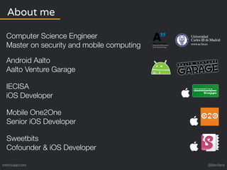 About me 
Computer Science Engineer 
Master on security and mobile computing 
Android Aalto 
Aalto Venture Garage 
IECISA 
iOS Developer 
Mobile One2One 
Senior iOS Developer 
Sweetbits 
Cofounder & iOS Developer 
meetsapp.com @jberlana 
 
