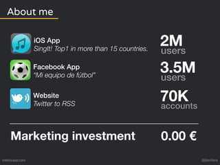 About me 
2M users 
iOS App 
SingIt! Top1 in more than 15 countries. 
Facebook App 
“Mi equipo de fútbol” 3.5M users 
Website 
Twitter to RSS 70K accounts 
Marketing investment 0.00 € 
meetsapp.com @jberlana 
 