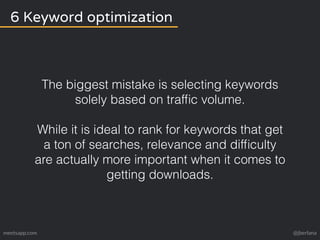 6 Keyword optimization 
The biggest mistake is selecting keywords 
solely based on traffic volume. 
While it is ideal to rank for keywords that get 
a ton of searches, relevance and difficulty 
are actually more important when it comes to 
getting downloads. 
meetsapp.com @jberlana 
 
