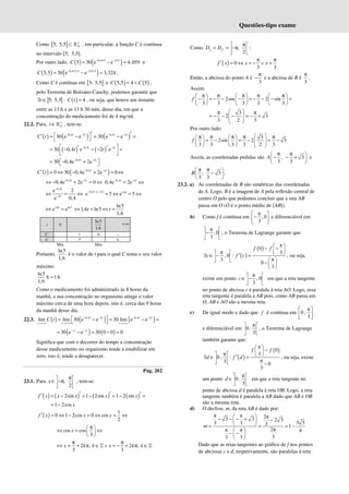 Questões-tipo exame
Como [ ] 0
5; 5,5 +
⊂ ℝ , em particular, a função C é contínua
no intervalo [5; 5,5].
Por outro lado, ( ) ( )
0,4 5 2 5
5 30 e e 4,059
C − × − ×
= − ≈ e
( ) ( )
0,4 5,5 2 5,5
5,5 30 e e 3,324
C − × − ×
= − ≈ .
Como C é contínua em [ ]
5; 5,5 e ( ) ( )
5,5 4 5
C C
< < ,
pelo Teorema de Bolzano-Cauchy, podemos garantir que
] [ ( )
5; 5,5 : 4
t C t
∃ ∈ = , ou seja, que houve um instante
entre as 13 h e as 13 h 30 min, desse dia, em que a
concentração do medicamento foi de 4 mg/ml.
22.2. Para, 0
t +
∈ℝ , tem-se:
( ) ( ) ( )
0,4 2 0,4 2
30 e e 30 e e
t t t t
C t − − − −
′ ′
 
′ = − = − =
 
( ) ( )
0,4 2
30 0,4 e 2 e
t t
t t
− −
 
′ ′
= − − − =
 
 
0,4 2
30 0,4e 2e
t t
− −
 
= − +
 
( ) ( )
0,4 2
0 30 0,4e 2e 0
t t
C t − −
′ = ⇔ − + = ⇔
0,4 2
0,4e 2e 0
t t
− −
⇔ − + = ⇔ 0,4 2
0,4e 2e
− −
= ⇔
t t
0,4
2
e 2
e 0,4
−
−
⇔ = ⇔
t
t
( )
0,4 2 1,6
e 5 e 5
− − −
= ⇔ = ⇔
t t t
1,6 ln5
e e
⇔ =
t ln5
1,6 ln5
1,6
t t
⇔ = ⇔ =
t 0
ln5
1,6
+∞
C’ + 0 –
C ↗ ↘
Mín Máx
Portanto,
ln5
1,6
é o valor de t para o qual C toma o seu valor
máximo.
ln5
h 1 h
1,6
≈
Como o medicamento foi administrado às 8 horas da
manhã, a sua concentração no organismo atinge o valor
máximo cerca de uma hora depois, isto é, cerca das 9 horas
da manhã desse dia.
22.3. ( ) ( ) ( )
0,4 2 0,4 2
lim lim 30 e e 30 lim e e
t t t t
t t t
C t − − − −
→+∞ →+∞ →+∞
 
= − = − =
 
( ) ( )
30 e e 30 0 0 0
−∞ −∞
= − = − =
Significa que com o decorrer do tempo a concentração
desse medicamento no organismo tende a estabilizar em
zero, isto é, tende a desaparecer.
Pág. 202
23.1. Para ,
2
x
π
 
∈ −π
 
 
, tem-se:
( ) ( ) ( ) ( )
2sin 1 2sin 1 2 sin
f x x x x x
′ ′ ′
′ = − = − = − =
1 2cos x
= −
( )
1
0 1 2cos 0 cos
2
f x x x
′ = ⇔ − = ⇔ = ⇔
cos cos
3
x
π
 
⇔ = ⇔
 
 
2 , 2 ,
3 3
x k k x k k
π π
⇔ = + π ∈ ∨ = − + π ∈
ℤ ℤ
Como ,
2
f f
D D ′
π
 
= = −π
 
 
:
( ) 0
3 3
f x x x
π π
′ = ⇔ = − ∨ =
Então, a abcissa do ponto A é
3
π
− e a abcissa de B é
3
π
.
Assim:
2sin 2 sin
3 3 3 3 3
f
π π π π π
     
− = − − − = − − − =
     
     
3
2 3
3 2 3
 
π π
= − − − = − +
 
 
 
Por outro lado:
3
2sin 2 3
3 3 3 3 2 3
f
 
π π π π π
   
= − = − = −
 
     
     
Assim, as coordenadas pedidas são , 3
3 3
A
π π
 
− − +
 
 
e
, 3
3 3
B
π π
 
−
 
 
.
23.2. a) As coordenadas de B são simétricas das coordenadas
de A. Logo, B é a imagem de A pela reflexão central de
centro O pelo que podemos concluir que a reta AB
passa em O (O é o ponto médio de [AB]).
b) Como f é contínua em
π
, 0
3
 
−
 
 
e diferenciável em
π
, 0
3
 
−
 
 
, o Teorema de Lagrange garante que
( )
( )
π
0
π 3
, 0 :
π
3
0
3
f f
c f c
 
− −
 
   
′
∃ ∈ − =
   
  −  
 
, ou seja,
existe um ponto
π
, 0
3
c
 
∈ −
 
 
em que a reta tangente
no ponto de abcissa c é paralela à reta AO. Logo, essa
reta tangente é paralela a AB pois, como AB passa em
O, AB e AO são a mesma reta.
c) De igual modo e dado que f é contínua em
π
0 ,
3
 
 
 
e diferenciável em
π
0 ,
3
 
 
 
, o Teorema de Lagrange
também garante que:
( )
( )
π
0
π 3
0 , :
π
3 0
3
f f
d f d
 
−
 
   
′
∃ ∈ =
 
  −
, ou seja, existe
um ponto
π
0 ,
3
d
 
∈ 
 
em que a reta tangente no
ponto de abcissa d é paralela à reta OB. Logo, a reta
tangente também é paralela a AB dado que AB e OB
são a mesma reta.
d) O declive, m, da reta AB é dado por:
π π 2π
3 3 2 3
3 3
3 3 3 1
2π
π π π
3
3 3
m
 
− − − + −
 
 
= = = −
 
− −
 
 
Dado que as retas tangentes ao gráfico de f nos pontos
de abcissas c e d, respetivamente, são paralelas à reta
 