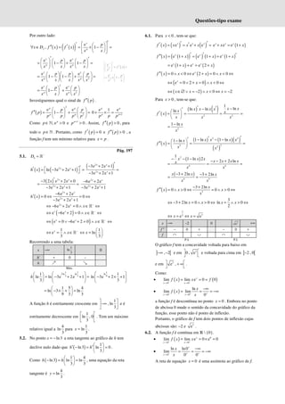 Questões-tipo exame
Por outro lado:
( ) ( )
( ) e
, 1
x
f p
p
x D f x f x
x x
′
′  
 
′
′′
∀ ∈ = = × − =
 
 
 
 
e e
1 1
x x
p p
p p
x x x x
′ ′
     
= − + − =
     
   
 
2
e e
1 1
x x
p p
p p p
x x x x x
    
= − − + =
    
    
2
2
e e
1
x x
p p
p p
x x x x
   
= − +
   
   
Investiguemos qual o sinal de ( )
f p
′′ .
( )
2
2
e e
1
p p
p p
p p
f p
p p p p
   
′′ = − + =
   
   
1
e 1 e
0 +
+ × =
p p
p p
p p p
Como , e 0
p
p∈ >
ℕ e 1
0
p
p +
> . Assim, ( ) 0
f p
′′ > , para
todo o p∈ℕ . Portanto, como ( ) 0
f p
′ = e ( ) 0
f p
′′ > , a
função f tem um mínimo relativo para x p
= .
Pág. 197
5.1. h
D −
= ℝ
( ) ( )
2
ln 3e 2e 1
x x
h x
′
′  
= − + + =
 
( )
2
2
3e 2e 1
3e 2e 1
′
− + +
=
− + +
x x
x x
( ) 2
2
3 2 e 2e 0
3e 2e 1
′
− + +
= =
− + +
x x
x x
x 2
2
6e 2e
3e 2e 1
− +
− + +
x x
x x
( )
2
2
6e 2e
0 0
3e 2e 1
x x
x x
h x
− +
′ = ⇔ = ⇔
− + +
2
6e 2e 0
x x
x −
⇔ − + = ∧ ∈ ⇔
ℝ
( )
e 6e 2 0
x x
x −
⇔ − + = ∧ ∈ ⇔
ℝ
( )
e 0 6e 2 0
x x
x −
⇔ = ∨ − + = ∧ ∈ ⇔
ℝ
1
e
3
x
x −
⇔ = ∧ ∈ℝ
1
ln
3
x
 
⇔ =  
 
Recorrendo a uma tabela:
x −∞
1
ln
3
0
h' + 0 –
h ր ց
Máx.
1 1
2ln ln
3 3
1
ln ln 3e 2e 1
3
h
 
 
= − + + =
 
 
   
1
ln
9
1
ln 3e 2 1
3
 
− + × +
 
 
1 5 4
ln 3 ln
9 3 3
 
= − × + =
 
 
A função h é estritamente crescente em
1
, ln
3
 
−∞
 
 
e é
estritamente decrescente em
1
ln , 0
3
 
 
 
. Tem um máximo
relativo igual a
4
ln
3
para
1
ln
3
x = .
5.2. No ponto ln3
x = − a reta tangente ao gráfico de h tem
declive nulo dado que ( )
1
ln3 ln 0
3
h h
 
′ ′
− = =
 
 
.
Como ( )
1 4
ln3 ln ln
3 3
h h
 
− = =
 
 
, uma equação da reta
tangente é
4
ln
3
y = .
6.1. Para 0
x < , tem-se que:
( ) ( ) ( )
e e e
x x x
f x x x x
′ ′
′ ′
= = + = ( )
e e e 1
+ = +
x x x
x x
( ) ( )
( ) ( ) ( ) ( )
e 1 e 1 e 1
x x x
f x x x x
′ ′ ′
′′ = + = + + +
( ) ( )
e 1 e e 2
x x x
x x
= + + = +
( ) ( )
0 0 e 2 0 0
x
f x x x x
′′ = ∧ < ⇔ + = ∧ < ⇔
( )
e 0 2 0 0
x
x x
⇔ = ∨ + = ∧ < ⇔
( )
2 0 2
x x x x
⇔ ∈∅ ∨ = − ∧ < ⇔ = −
Para 0
x > , tem-se que:
( )
( ) ( )
2 2
1
ln
ln ln
ln
x x
x x x x
x x
f x
x x x
′ ′ −
−
′
 
′ = = = =
 
 
2
1 ln x
x
−
=
( )
( ) ( )( )
( )
2 2
2
2 2
1 ln 1 ln
1 ln x x x x
x
f x
x x
′
′
′ − − −
−
 
′′ = = =
 
 
( )
2
4 4
1
1 ln 2
2 2 ln
x x x
x x x x
x
x x
− − −
− − +
= = =
( )
4 3
3 2ln 3 2ln
x x x
x x
− + − +
= =
( ) 3
3 2ln
0 0 0 0
x
f x x x
x
− +
′′ = ∧ > ⇔ = ∧ > ⇔
3 2ln 0 0
x x
⇔ − + = ∧ > ⇔
3
ln 0
2
= ∧ > ⇔
x x
3
3
2
e e
⇔ = ⇔ =
x x
x −∞ –2 0 3
e +∞
f " – 0 + – 0 +
f ∩ ∪ ∩ ∪
P.I. P.I.
O gráfico f tem a concavidade voltada para baixo em
] [
, 2
−∞ − e em 3
0 , e
 
 
e voltada para cima em ] [
2 , 0
−
e em 3
e ,
 
+ ∞
 
.
Como:
• ( ) ( )
0 0
lim lim e 0 0
x
x x
f x x f
− −
→ →
= = =
• ( )
0
lim
x
f x
+
→
=
0
ln
lim
0
+ +
→
−∞
= = −∞
x
x
x
a função f é descontínua no ponto 0
x = . Embora no ponto
de abcissa 0 mude o sentido da concavidade do gráfico da
função, esse ponto não é ponto de inflexão.
Portanto, o gráfico de f tem dois pontos de inflexão cujas
abcissas são: –2 e 3
e .
6.2. A função f é contínua em ℝ  {0}.
• ( ) 0
0 0
lim lim e 0 e 0
x
x x
f x x
− −
→ →
= = × =
•
0
ln ln0
lim
0 0
x
x
x
+
+
+ +
→
−∞
= = = −∞
A reta de equação 0
x = é uma assíntota ao gráfico de f.
( )
e
e
1
x
p
x
p
f x
x
p
x x
′
 
′
= =
 
 
 
= × −
 
 
 