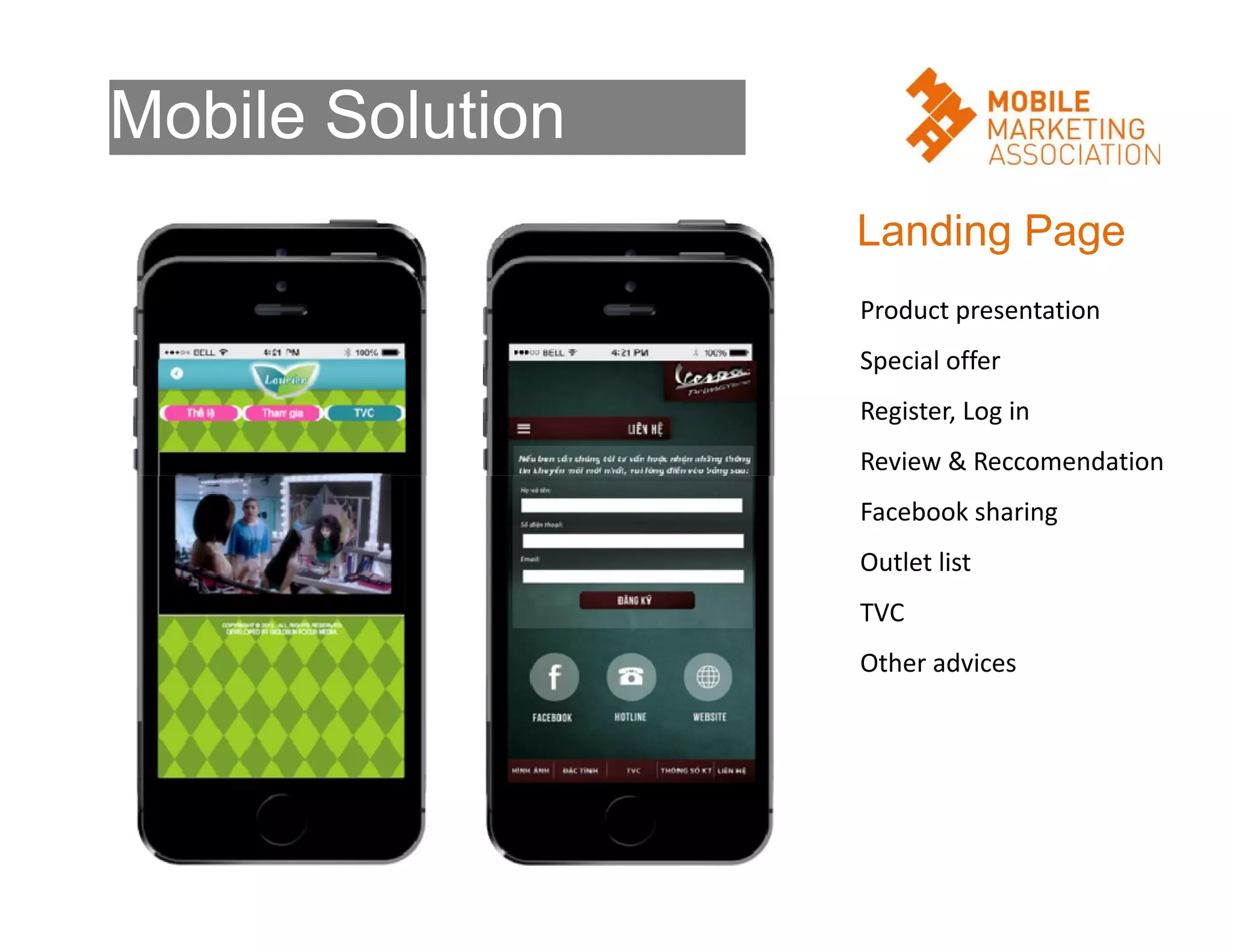 Mobile Solution
Landing Page
Product presentation
Special offer
Register, Log in
Review & Reccomendation
Facebook sharing
Outlet list
TVC
Other advices

 